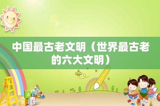 中国最古老文明（世界最古老的六大文明）