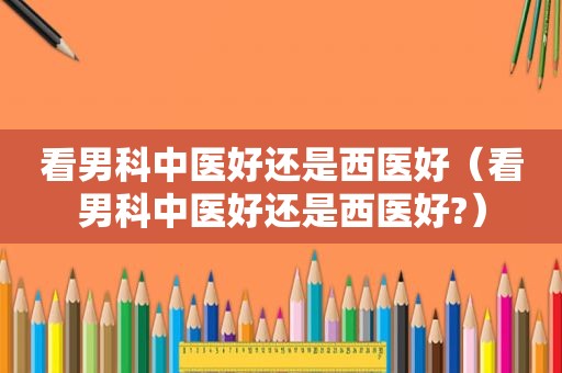 看男科中医好还是西医好（看男科中医好还是西医好?）