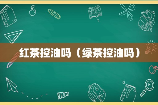 红茶控油吗（绿茶控油吗）