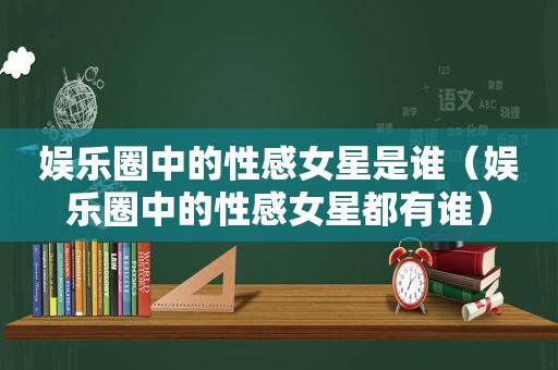 娱乐圈中的性感女星是谁（娱乐圈中的性感女星都有谁）