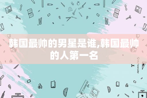 韩国最帅的男星是谁,韩国最帅的人第一名