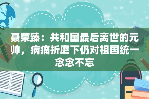 聂荣臻：共和国最后离世的元帅，病痛折磨下仍对祖国统一念念不忘