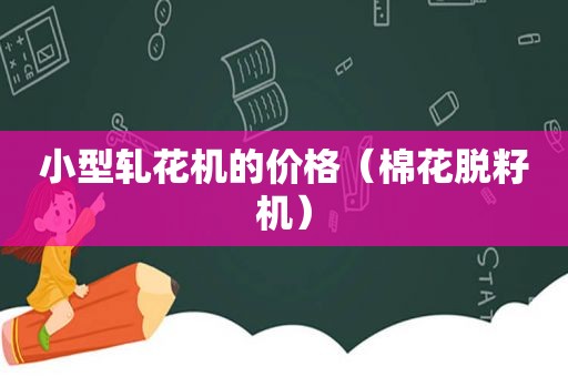 小型轧花机的价格（棉花脱籽机）