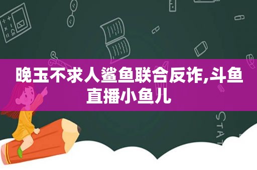 晚玉不求人鲨鱼联合反诈,斗鱼直播小鱼儿