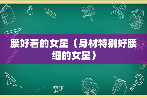 腰好看的女星（身材特别好腰细的女星）