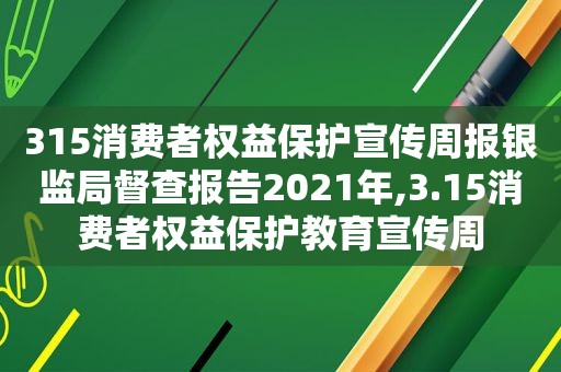 315消费者权益保护宣传周报银监局督查报告2021年,3.15消费者权益保护教育宣传周