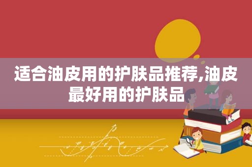 适合油皮用的护肤品推荐,油皮最好用的护肤品