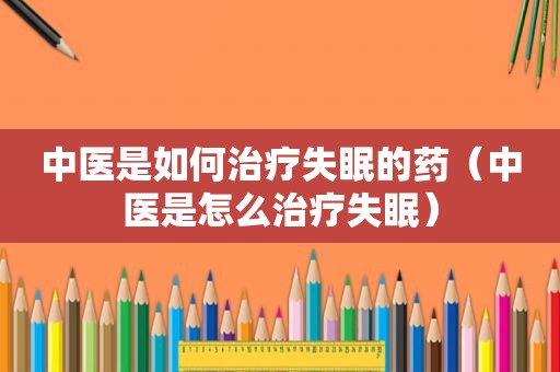 中医是如何治疗失眠的药（中医是怎么治疗失眠）