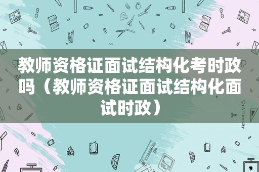 教师资格证面试结构化考时政吗（教师资格证面试结构化面试时政）