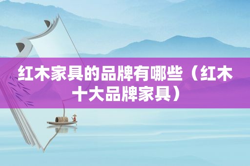 红木家具的品牌有哪些（红木十大品牌家具）
