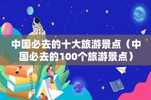 中国必去的十大旅游景点（中国必去的100个旅游景点）