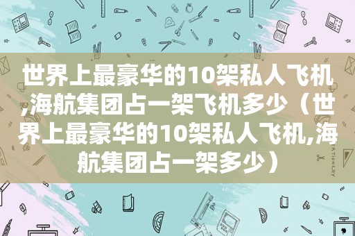 世界上最豪华的10架私人飞机,海航集团占一架飞机多少（世界上最豪华的10架私人飞机,海航集团占一架多少）