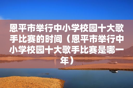 恩平市举行中小学校园十大歌手比赛的时间（恩平市举行中小学校园十大歌手比赛是哪一年）