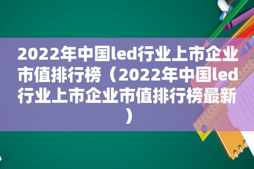 2022年中国led行业上市企业市值排行榜（2022年中国led行业上市企业市值排行榜最新）