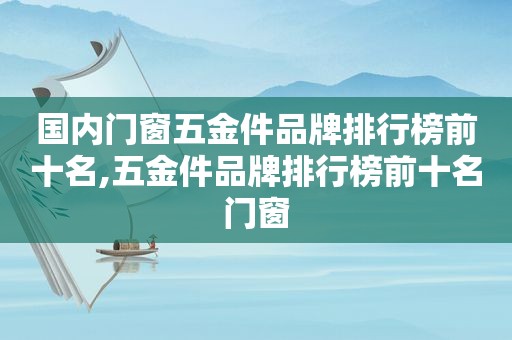 国内门窗五金件品牌排行榜前十名,五金件品牌排行榜前十名门窗