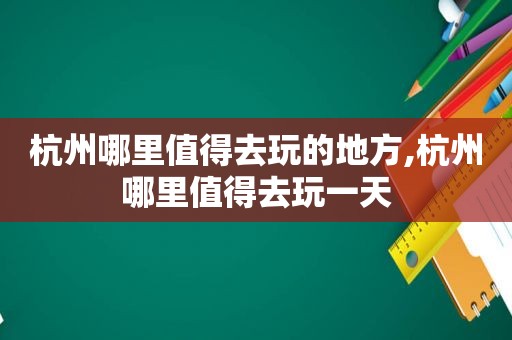 杭州哪里值得去玩的地方,杭州哪里值得去玩一天