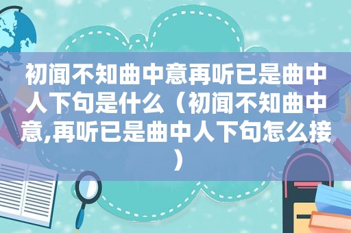 初闻不知曲中意再听已是曲中人下句是什么（初闻不知曲中意,再听已是曲中人下句怎么接）