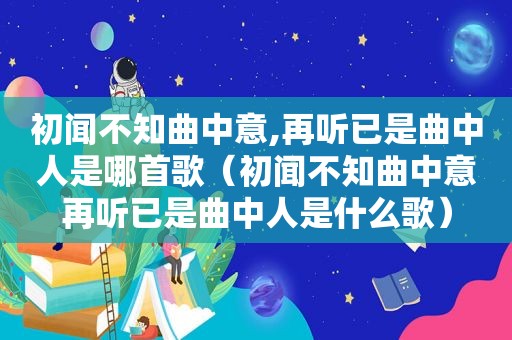 初闻不知曲中意,再听已是曲中人是哪首歌（初闻不知曲中意再听已是曲中人是什么歌）
