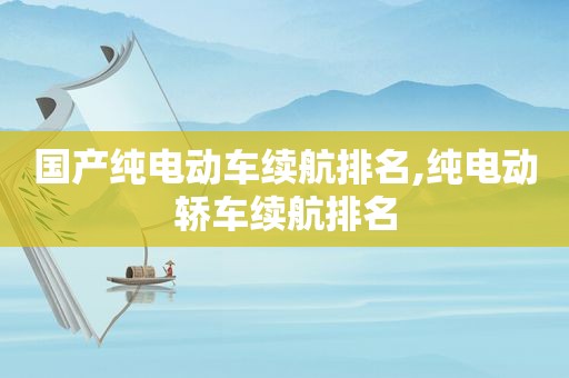 国产纯电动车续航排名,纯电动轿车续航排名