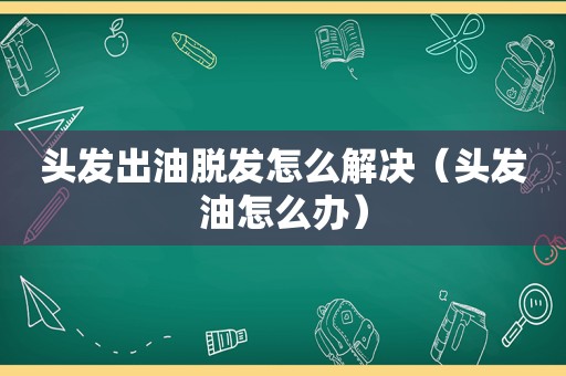 头发出油脱发怎么解决（头发油怎么办）