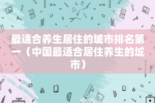 最适合养生居住的城市排名第一（中国最适合居住养生的城市）