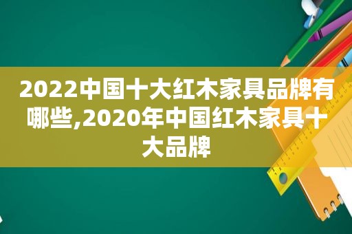 2022中国十大红木家具品牌有哪些,2020年中国红木家具十大品牌