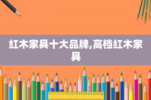 红木家具十大品牌,高档红木家具