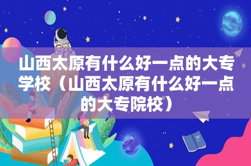 山西太原有什么好一点的大专学校（山西太原有什么好一点的大专院校）