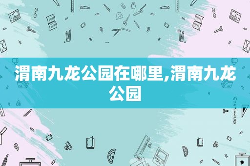 渭南九龙公园在哪里,渭南九龙公园