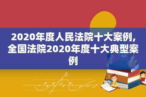 2020年度人民法院十大案例,全国法院2020年度十大典型案例