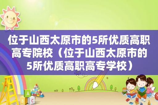位于山西太原市的5所优质高职高专院校（位于山西太原市的5所优质高职高专学校）