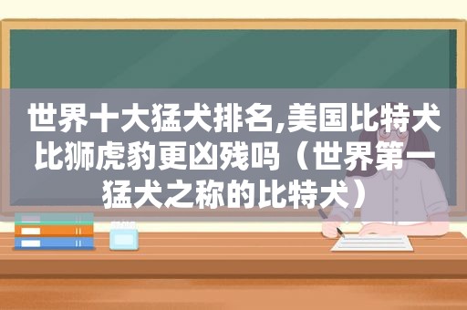 世界十大猛犬排名,美国比特犬比狮虎豹更凶残吗（世界第一猛犬之称的比特犬）