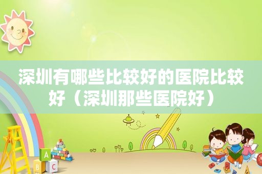 深圳有哪些比较好的医院比较好（深圳那些医院好）