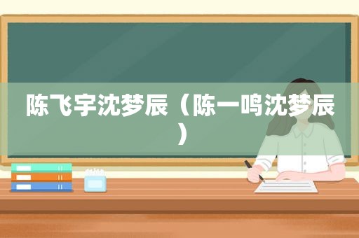 陈飞宇沈梦辰（陈一鸣沈梦辰）