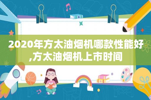 2020年方太油烟机哪款性能好,方太油烟机上市时间