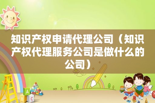 知识产权申请代理公司（知识产权代理服务公司是做什么的公司）