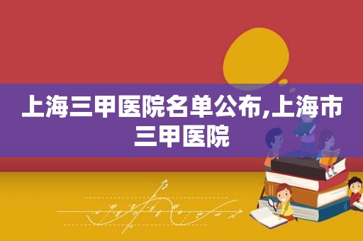 上海三甲医院名单公布,上海市三甲医院