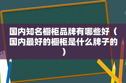 国内知名橱柜品牌有哪些好（国内最好的橱柜是什么牌子的）