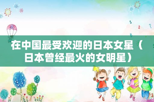在中国最受欢迎的日本女星（日本曾经最火的女明星）