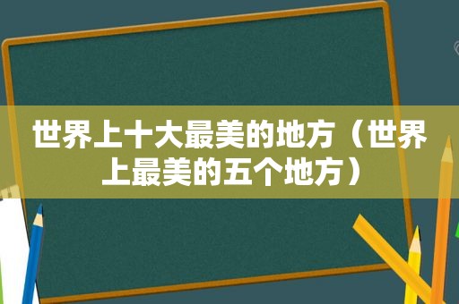 世界上十大最美的地方（世界上最美的五个地方）