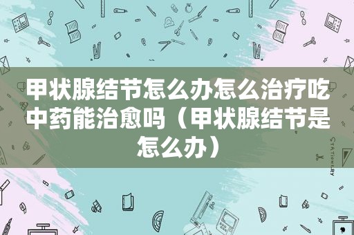 甲状腺结节怎么办怎么治疗吃中药能治愈吗（甲状腺结节是怎么办）