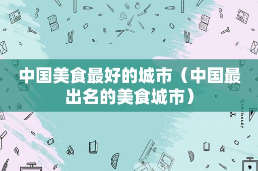 中国美食最好的城市（中国最出名的美食城市）