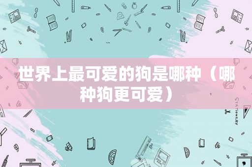 世界上最可爱的狗是哪种（哪种狗更可爱）