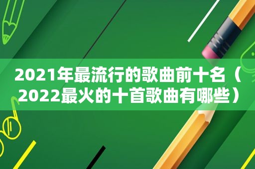 2021年最流行的歌曲前十名（2022最火的十首歌曲有哪些）