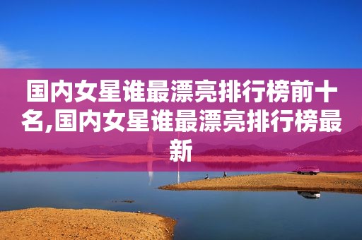 国内女星谁最漂亮排行榜前十名,国内女星谁最漂亮排行榜最新