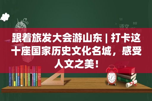 跟着旅发大会游山东 | 打卡这十座国家历史文化名城，感受人文之美！