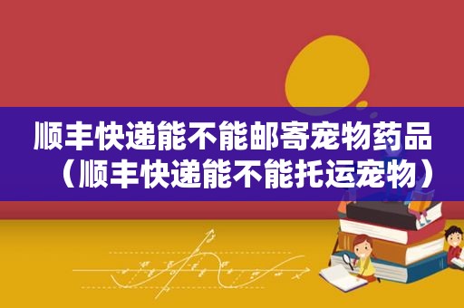 顺丰快递能不能邮寄宠物药品（顺丰快递能不能托运宠物）