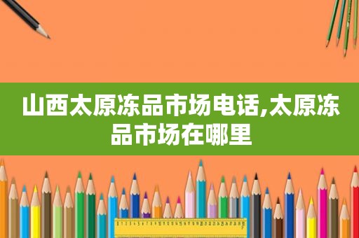 山西太原冻品市场电话,太原冻品市场在哪里