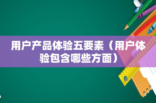用户产品体验五要素（用户体验包含哪些方面）