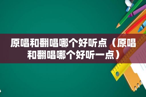 原唱和翻唱哪个好听点（原唱和翻唱哪个好听一点）